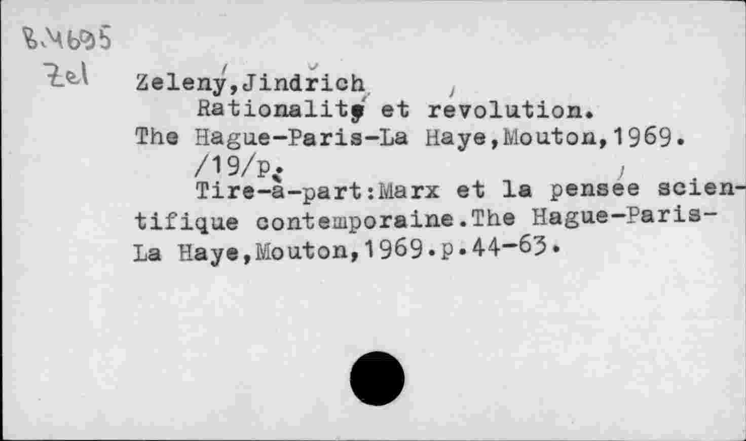 ﻿№5
Zeleny,Jindrich ? Rationalité et révolution.
The Hague-Paris-La Haye,Mouton,1969. /19/p<	,
Tire-a-part:Marx et la pensee scientifique contemporaine.The Hague—Paris-La Haye,Mouton,1969«P«44-63*